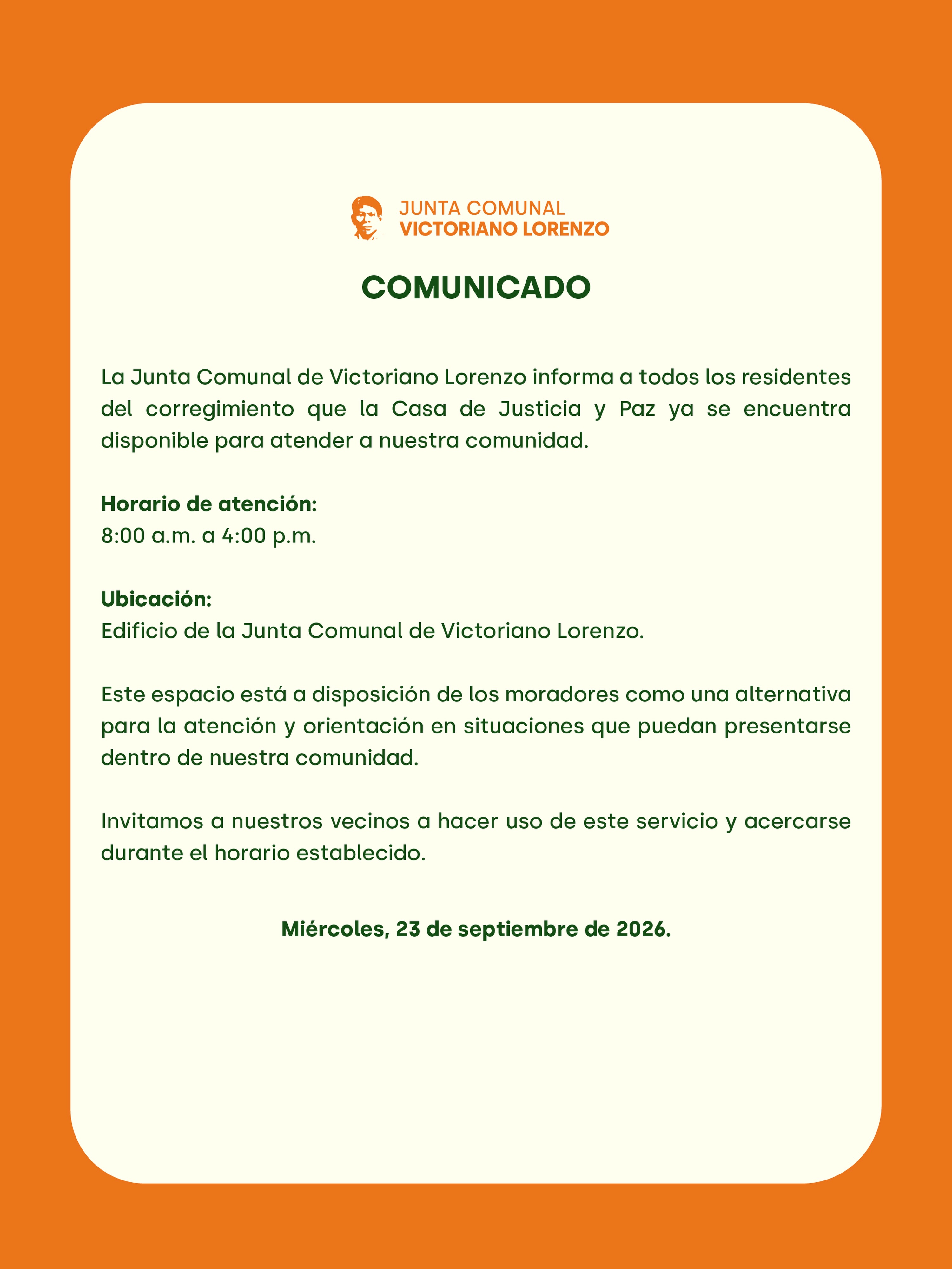 📢 COMUNICADO A LA COMUNIDAD
La Junta Comunal de Victoriano Lorenzo informa a todos los residentes del corregimiento que la Casa de Justicia y Paz ya se encuentra disponible para atender a nuestra comunidad.
🕗 Horario de atención:
8:00 a.m. a 4:00 p.m.
📍 Ubicación:
Edificio de la Junta Comunal de Victoriano Lorenzo.
Este espacio está a disposición de los moradores como una alternativa para la atención y orientación en situaciones que puedan presentarse dentro de nuestra comunidad.
Invitamos a nuestros vecinos a hacer uso de este servicio y acercarse durante el horario establecido.